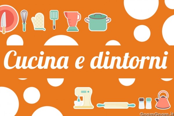 Cucina e dintorni, la nuova rubrica di Gnam Gnam